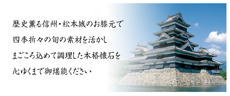 歴史薫る信州・松本城のお膝元で　四季折々の旬の素材を活かし　まごころ込めて調理した本格懐石を心ゆくまでご堪能ください